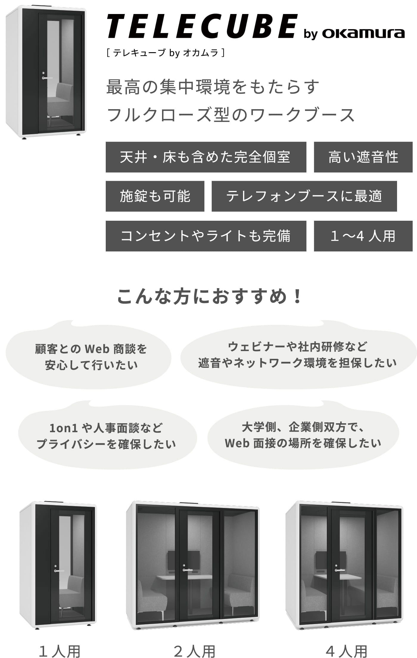 テレキューブ by オカムラ 最高の集中環境をもたらすフルクローズ型のワークブース こんな方におすすめ！ 顧客とのWeb商談を安心して行いたい 1on1や人事面談などプライバシーを確保したい ウェビナーや社内研修など遮音やネットワーク環境を担保したい 大学側、企業側双方で、Web面接の場所を確保したい