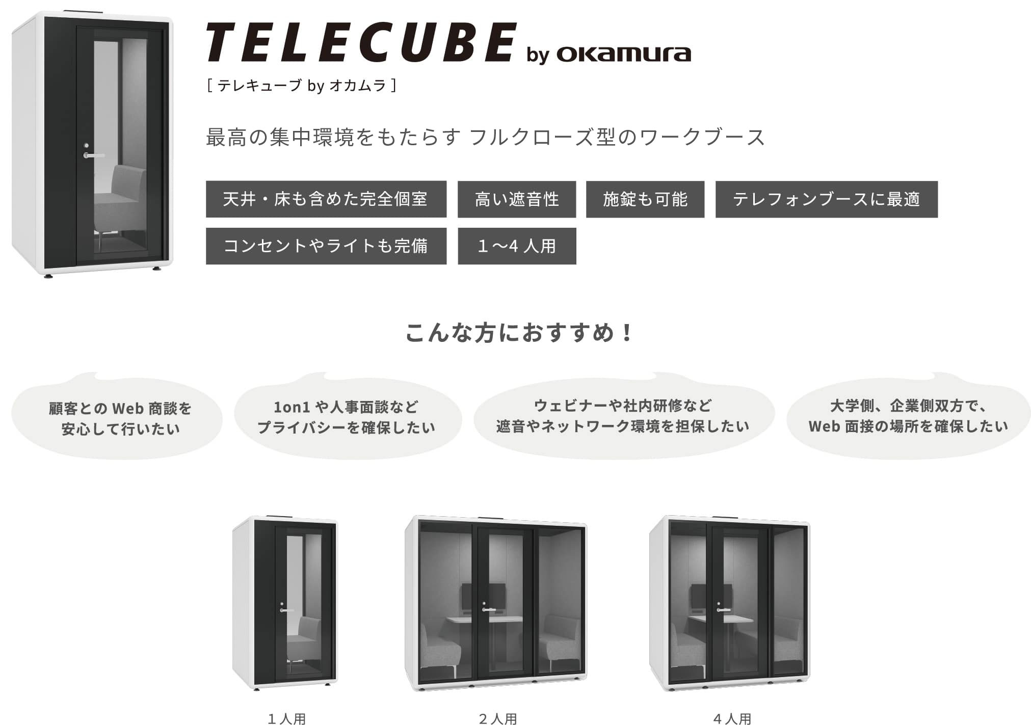 テレキューブ by オカムラ 最高の集中環境をもたらすフルクローズ型のワークブース こんな方におすすめ！ 顧客とのWeb商談を安心して行いたい 1on1や人事面談などプライバシーを確保したい ウェビナーや社内研修など遮音やネットワーク環境を担保したい 大学側、企業側双方で、Web面接の場所を確保したい