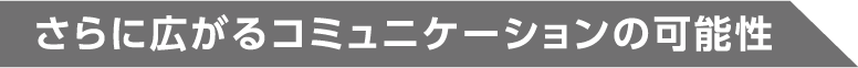 さらに広がるコミュニケーションの可能性