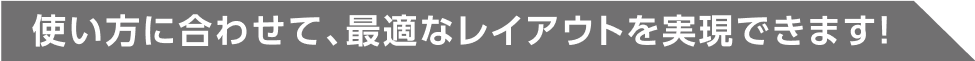 使い方に合わせて、最適なレイアウトを実現できます！