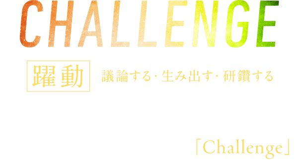 CHALLENGE 躍動 議論する・生み出す・研鑽する